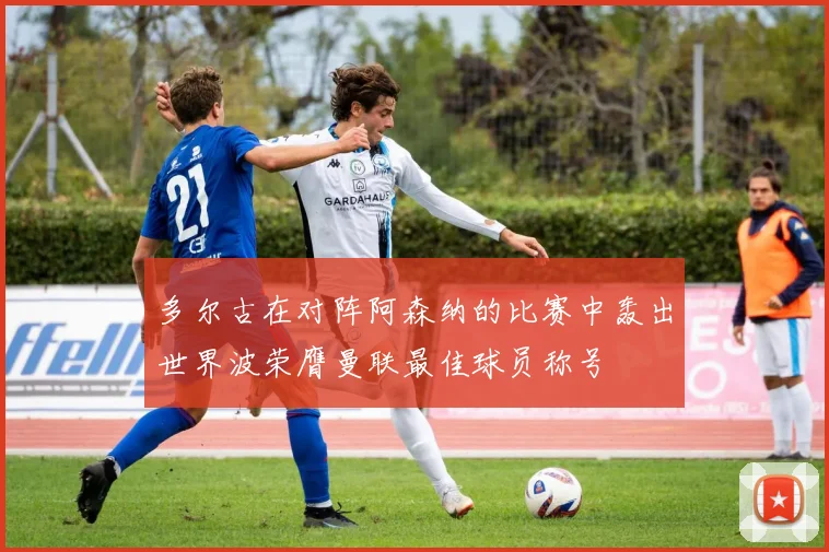 多尔古在对阵阿森纳的比赛中轰出世界波荣膺曼联最佳球员称号