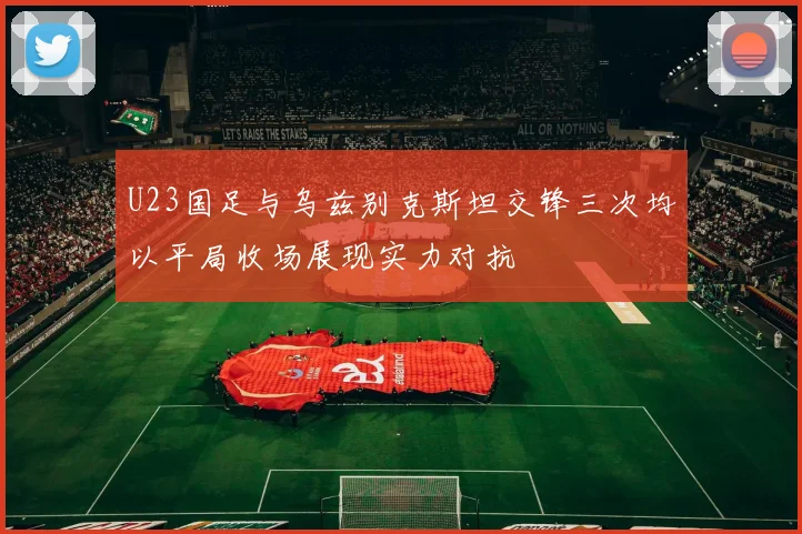 U23国足与乌兹别克斯坦交锋三次均以平局收场展现实力对抗