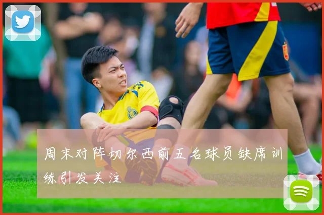周末对阵切尔西前五名球员缺席训练引发关注