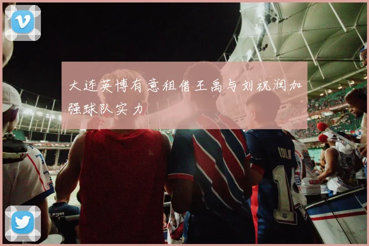 大连英博有意租借王禹与刘祝润加强球队实力