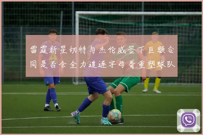 雷霆新星切特与杰伦威签下巨额合同是否会全力追逐字母哥重塑球队实力