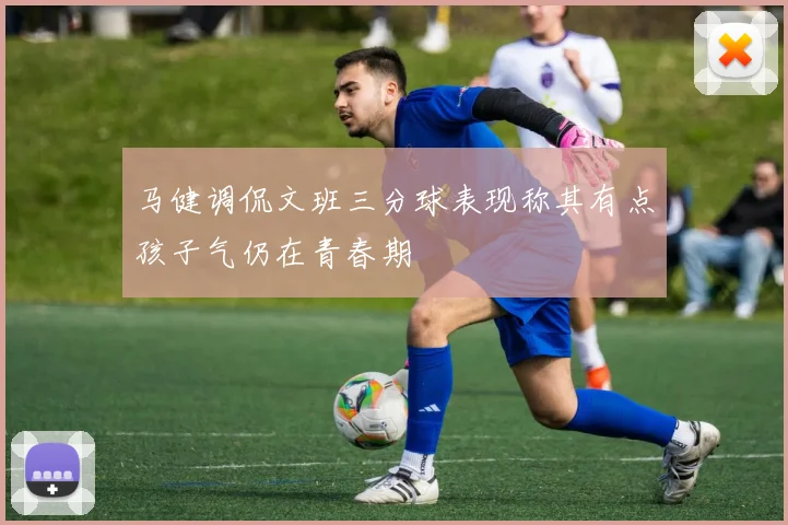 马健调侃文班三分球表现称其有点孩子气仍在青春期