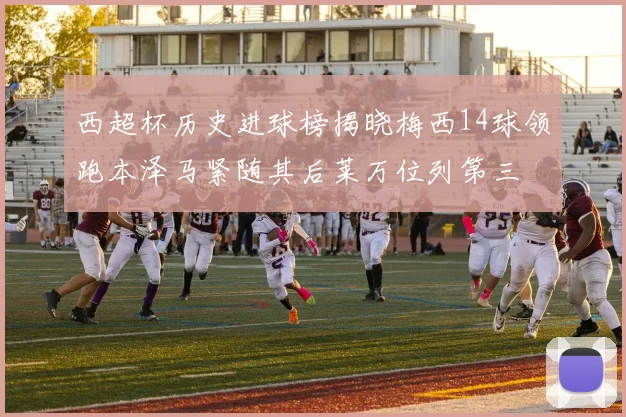 西超杯历史进球榜揭晓梅西14球领跑本泽马紧随其后莱万位列第三