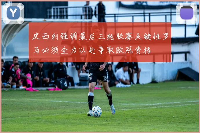 皮西利强调最后三轮联赛关键性罗马必须全力以赴争取欧冠资格