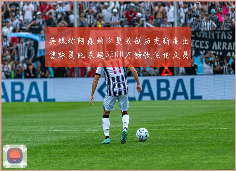 英媒称阿森纳今夏或创历史新高出售球员纪录超3500万镑张伯伦交易