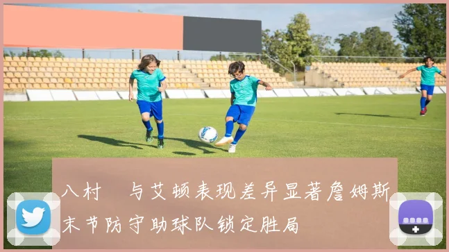 八村塁与艾顿表现差异显著詹姆斯末节防守助球队锁定胜局