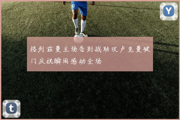 格列兹曼主场告别战助攻卢克曼破门庆祝瞬间感动全场