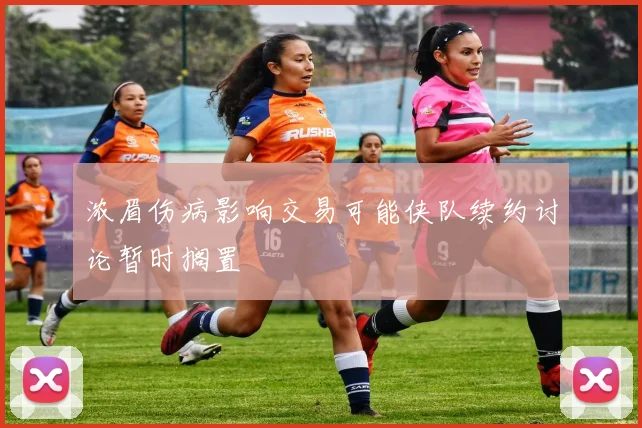 浓眉伤病影响交易可能侠队续约讨论暂时搁置