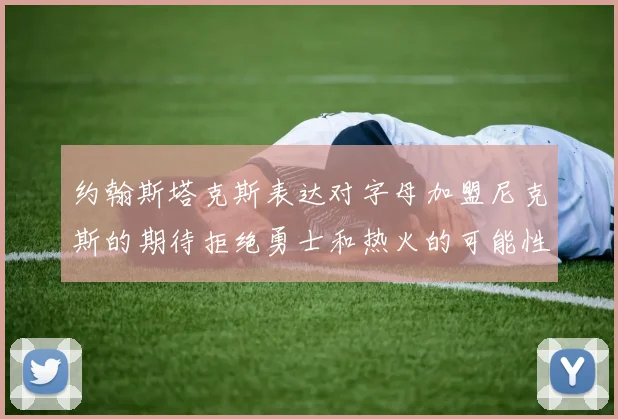约翰斯塔克斯表达对字母加盟尼克斯的期待拒绝勇士和热火的可能性