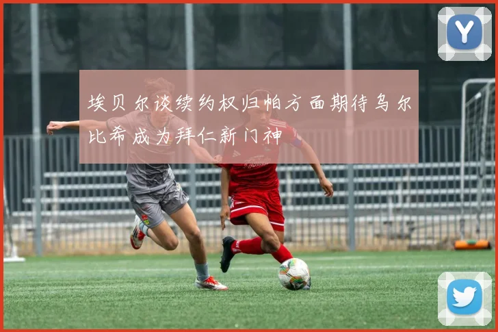 埃贝尔谈续约权归帕方面期待乌尔比希成为拜仁新门神