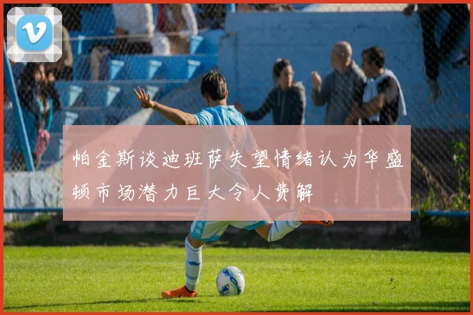 帕金斯谈迪班萨失望情绪认为华盛顿市场潜力巨大令人费解