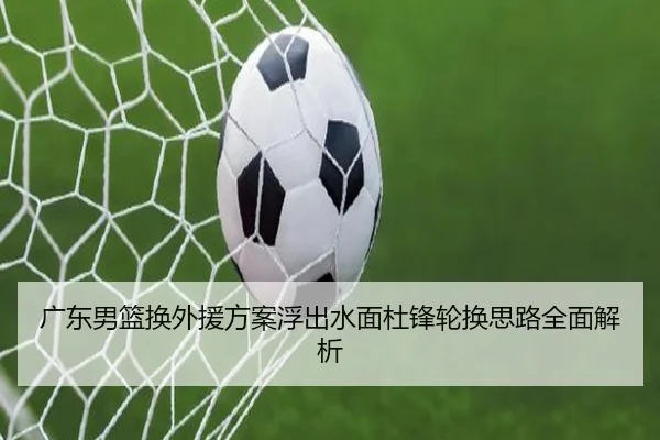 广东男篮换外援方案浮出水面杜锋轮换思路全面解析 | leyusports